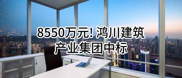 8550万元! 鸿川建筑产业集团有限公司中标