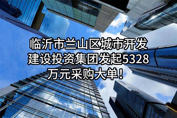 临沂市兰山区城市开发建设投资集团有限公司最新发起5328万元采购大单！