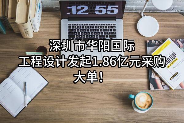 深圳市华阳国际工程设计股份有限公司最新发起1.86亿元采购大单!