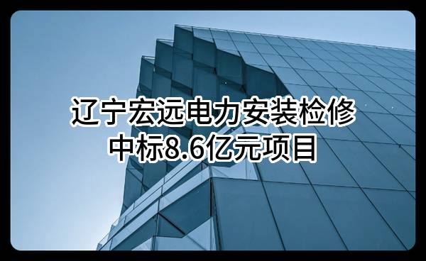 辽宁宏远电力安装检修有限公司中标8.6亿元项目