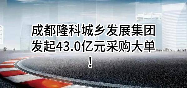成都隆科城乡发展集团有限公司最新发起43.0亿元采购大单！