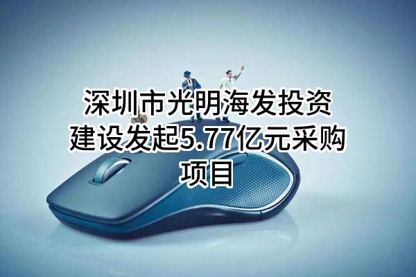 深圳市光明海发投资建设有限公司最新发起5.77亿元采购项目