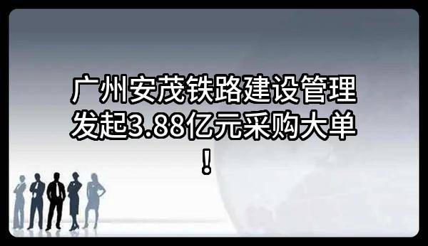 广州安茂铁路建设管理有限公司最新发起3.88亿元采购大单！