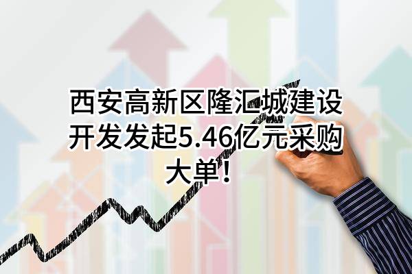 西安高新区隆汇城建设开发有限公司最新发起5.46亿元采购大单！