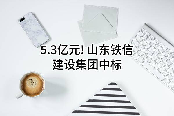 5.3亿元! 山东铁信建设集团有限公司中标