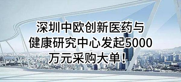 深圳中欧创新医药与健康研究中心有限公司最新发起5000万元采购大单!
