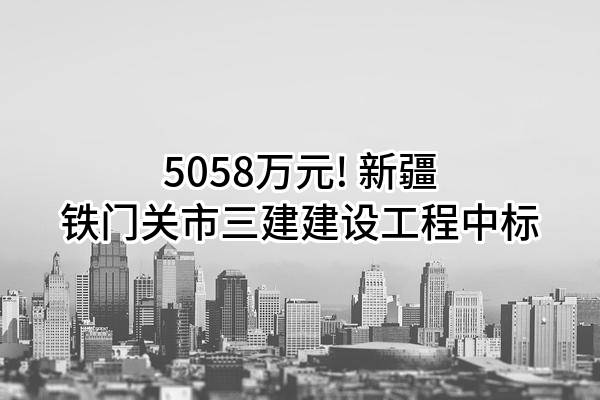 5058万元! 新疆铁门关市三建建设工程有限公司中标