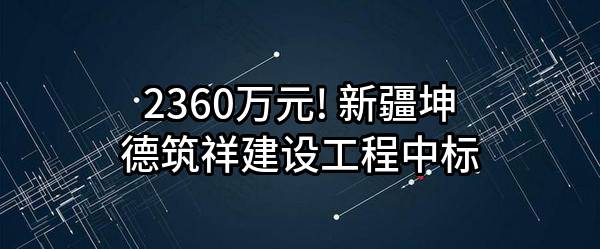 2360万元! 新疆坤德筑祥建设工程有限公司中标