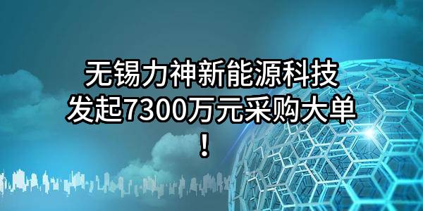 无锡力神新能源科技有限公司最新发起7300万元采购大单！