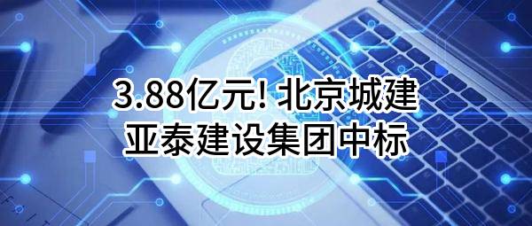 3.88亿元! 北京城建亚泰建设集团有限公司中标