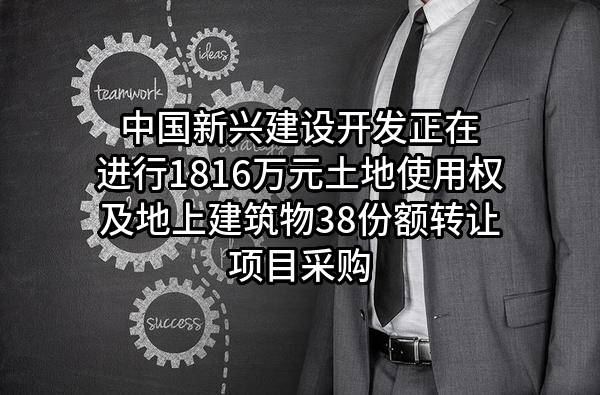 中国新兴建设开发有限责任公司正在进行1816万元土地使用权及地上建筑物38份额转让项目采购