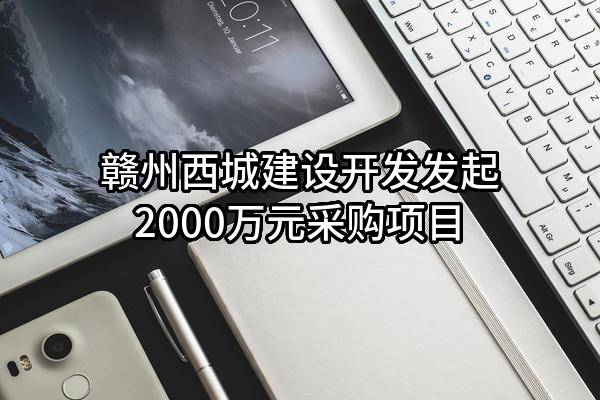 赣州西城建设开发有限公司最新发起2000万元采购项目