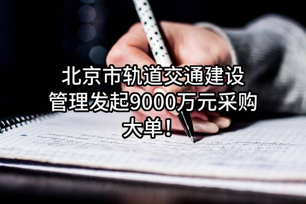 北京市轨道交通建设管理有限公司最新发起9000万元采购大单！