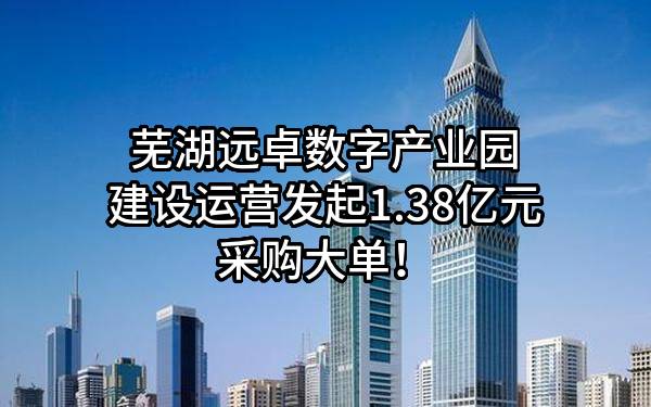 芜湖远卓数字产业园建设运营有限公司最新发起1.38亿元采购大单！