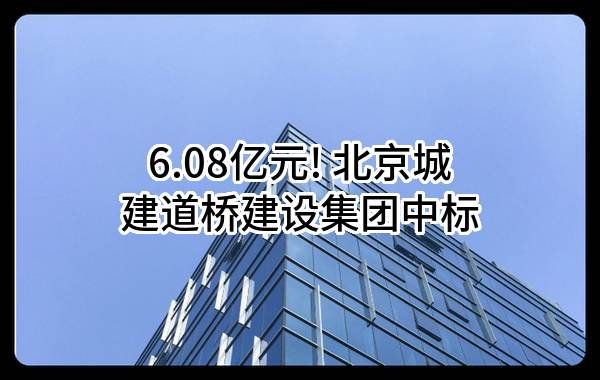 6.08亿元! 北京城建道桥建设集团有限公司中标