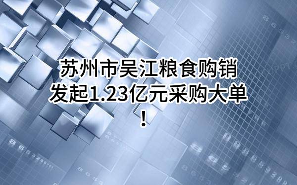 苏州市吴江粮食购销有限公司最新发起1.23亿元采购大单！