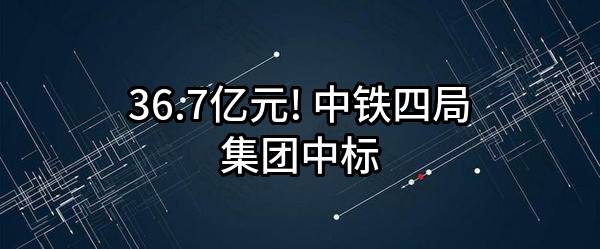 36.7亿元! 中铁四局集团有限公司中标