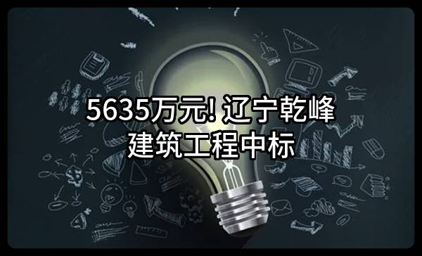 5635万元! 辽宁乾峰建筑工程有限公司中标