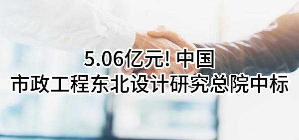 5.06亿元! 中国市政工程东北设计研究总院有限公司中标