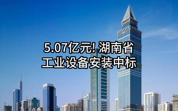 5.07亿元! 湖南省工业设备安装有限公司中标