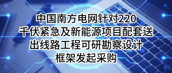 中国南方电网有限责任公司针对220千伏紧急及新能源项目配套送出线路工程可研勘察设计框架发起采购