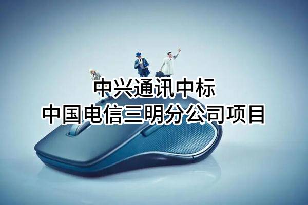 中兴通讯股份有限公司中标中国电信股份有限公司三明分公司项目
