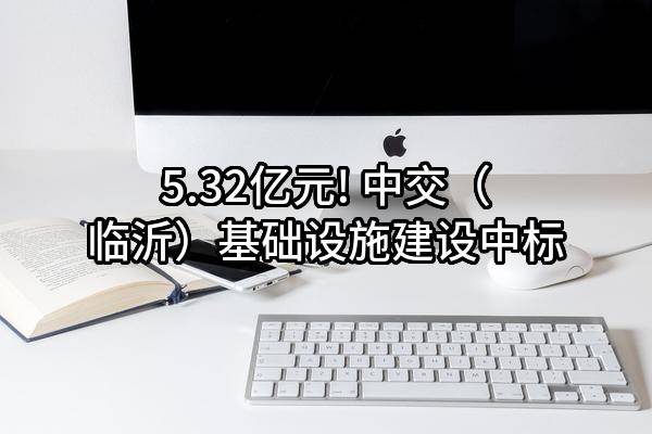 5.32亿元! 中交(临沂)基础设施建设有限公司中标