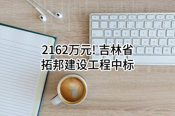 2162万元! 吉林省拓邦建设工程有限公司中标