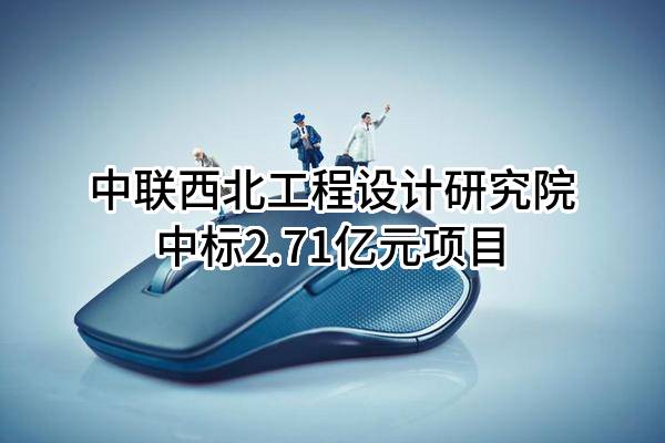 中联西北工程设计研究院有限公司中标2.71亿元项目