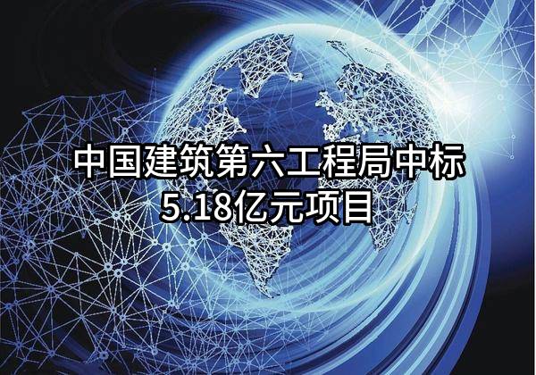 中国建筑第六工程局有限公司中标5.18亿元项目