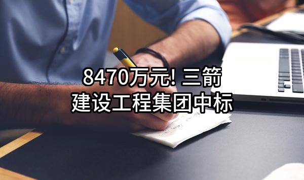 8470万元! 三箭建设工程集团有限公司中标