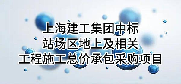 上海建工集团股份有限公司中标站场区地上及相关工程施工总价承包采购项目
