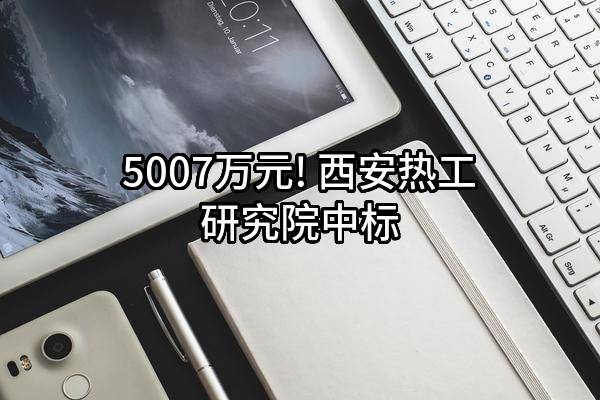 5007万元! 西安热工研究院有限公司中标