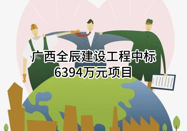 广西全辰建设工程有限公司中标6394万元项目
