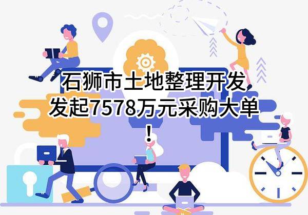 石狮市土地整理开发有限公司最新发起7578万元采购大单！