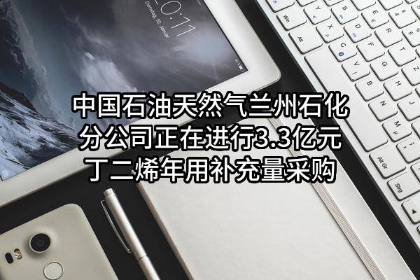 中国石油天然气股份有限公司兰州石化分公司正在进行3.3亿元丁二烯年用补充量采购