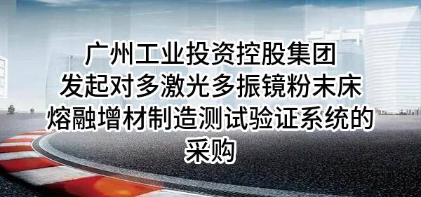广州工业投资控股集团有限公司发起对多激光多振镜粉末床熔融增材制造测试验证系统的采购