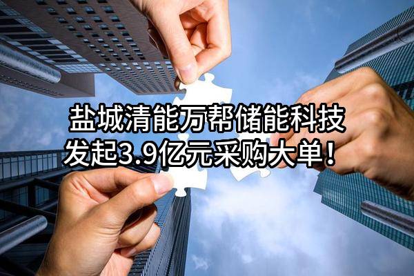 盐城清能万帮储能科技有限公司最新发起3.9亿元采购大单！