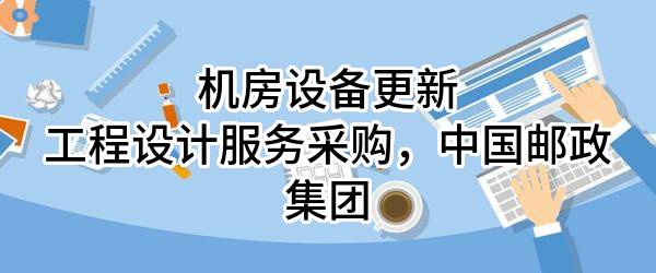 机房设备更新工程设计服务采购，中国邮政集团有限公司