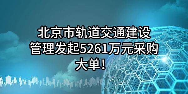 北京市轨道交通建设管理有限公司最新发起5261万元采购大单！