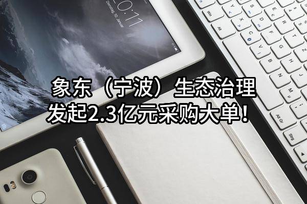 象东（宁波）生态治理有限公司最新发起2.3亿元采购大单！