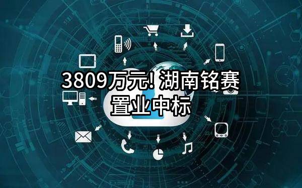 3809万元! 湖南铭赛置业有限公司中标