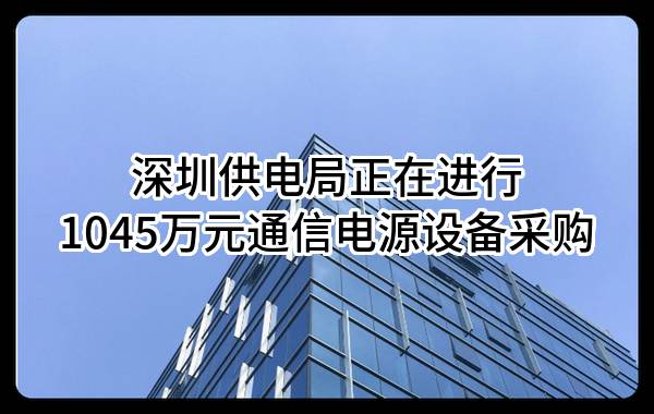 深圳供电局有限公司正在进行1045万元通信电源设备采购