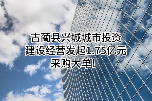 古蔺县兴城城市投资建设经营有限公司最新发起1.75亿元采购大单！