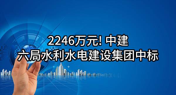 2246万元! 中建六局水利水电建设集团有限公司中标