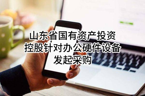 山东省国有资产投资控股有限公司针对办公硬件设备发起采购