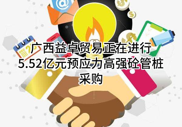 广西益卓贸易有限公司正在进行5.52亿元预应力高强砼管桩采购