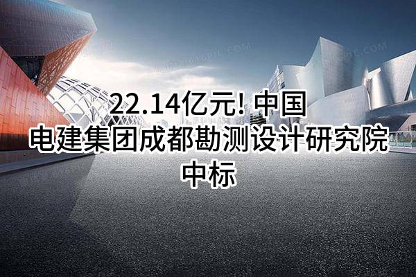 22.14亿元! 中国电建集团成都勘测设计研究院有限公司中标