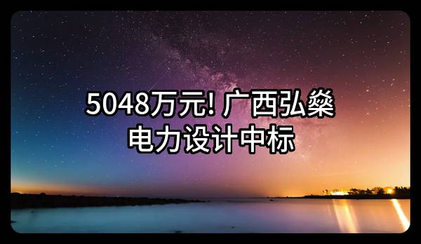 5048万元! 广西弘燊电力设计有限公司中标