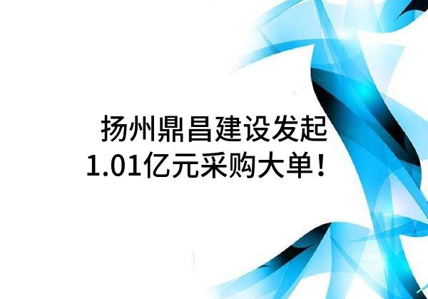 扬州鼎昌建设有限公司最新发起1.01亿元采购大单！